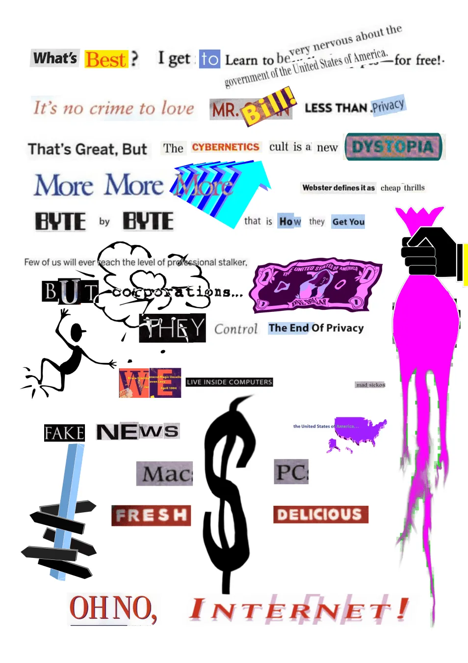 A digital A4 page full of cutouts from magazine's like WIRED and distorted classic clip art, showcasing among others a melting money bag, crumpled US Dollar, and a clip art character tapping it's feet in joy as the word "corporations" explodes.

The word cutouts read:
What's best? I get to learn to be very nervous about the government of the United States of America–for free!
It's no crime to love MR. Bill! LESS THAN Privacy
That's Great, But The CYBERNETICS cult is a new DYSTOPIA
More More More
Webster defines it as cheap trills
BYTE by BYTE
that is How they Get You
Few of us will ever reach the level of professional stalker, BUT corporations...
THEY Control The End Of Privacy
WE LIVE INSIDE COMPUTERS
mad sickos
FAKE NEWS
the United States Of America
Mac
PC
FRESH
DELICIOUS
OH NO, Internet!